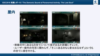 GDC2018 受講レポート3 “The Demonic Sound of Paranormal Activity: The Lost Soul”
41
屋内
・部屋の中にあるもの全てについて音が出るか詳細にチェック。
・ユーザー操作の可否に関わらず、「そこにあるのなら音は出るはず」というも
の全てに音を付ける。
 