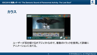 GDC2018 受講レポート3 “The Demonic Sound of Paranormal Activity: The Lost Soul”
42
カラス
ユーザーが耳を傾けるオブジェクトなので、複数のトラックを使用して詳細に
アニメーションに当てる。
 