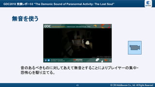 GDC2018 受講レポート3 “The Demonic Sound of Paranormal Activity: The Lost Soul”
43
無音を使う
音のあるべきものに対してあえて無音とすることによりプレイヤーの集中・
恐怖心を駆り立てる。
 