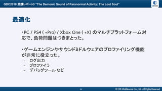 GDC2018 受講レポート3 “The Demonic Sound of Paranormal Activity: The Lost Soul”
44
最適化
・PC / PS4 ( +Pro) / Xbox One ( +X) のマルチプラットフォーム対
応で、負荷問題はつきまとった。
・ゲームエンジンやサウンドミドルウェアのプロファイリング機能
が非常に役立った。
- ログ出力
- プロファイラ
- デバッグツール など
 