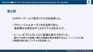 GDC2018 受講レポート3 “The Demonic Sound of Paranormal Activity: The Lost Soul”
45
まとめ
VRホラーゲームで音のリアルさを追求した。
・プロシージャルオーディオを活用できた。
　毎回異なる音を出すことがリアルさを生んだ。
・シーン・オブジェクトごとに詳細な音付けを行った。
　屋外では様々な距離に異なる種類の音を配置するなど、シーンごとに試
行錯誤を繰り返してリアルさを追求した。
 