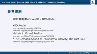 GDC2018 オーディオセッション受講レポート「没入感あるサウンド制作への取り組み」
46
参考資料
画像・動画はGDC Vaultから引用しました。
・5D Audio
http://gdcvault.com/play/1025334
[member only] http://gdcvault.com/play/1025057
・Music in Virtual Reality
[member only] http://gdcvault.com/play/1025206
・The Demonic Sound of 'Paranormal Activity: The Lost Soul'
[member only] http://gdcvault.com/play/1025269
 