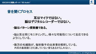 GDC2018 受講レポート1 “5D Audio”
9
音を聞くプロセス
・脳はパターン探索機である。
・脳と耳は常にモニタリングし、様々な可能性について反応できる
ようにしている。
・数万の毛細胞が、毎秒数千の出来事を解析している。
　内耳の基底膜にさえ達していない音もあるかもしれない。
耳はマイクではない。
脳はデジタルレコーダーではない。
 