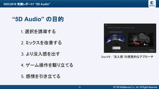 GDC2018 受講レポート1 “5D Audio”
10
“5D Audio” の目的
StarVR : “没入感”の視覚的なアプローチ
1. 選択を誘導する
2. ミックスを改善する
3. より没入感を出す
4. ゲーム操作を駆り立てる
5...