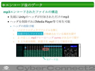 ❖エンコード後のデータ
mp3エンコードされたファイルの構造
 先頭にUnityのヘッダが付加されただけのmp3
 ヘッダを削除すればMedia Player等で再生可能


ヘッダの削除手順
2.

バイナリエディタでファイルを開く
拡張子なしファイル名 が格納されている場所を探す

3.

2. の近くに mp3フレームヘッダ (0xFFFB) があるので探す

4.

3. より前を削除、拡張子を .mp3 にして保存する

1.

実データ部

11

 