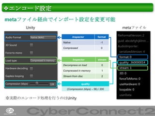 ❖エンコード設定
metaファイル経由でインポート設定を変更可能
Unity
Audio Format

metaファイル

Native (WAV)

Inspector

format

Native
Compressed

3D Sound

-1
0

Force to mono
Load type

Compressed in memory

Inspector

stream

Decompress on load
Compressed in memory

Gapless looping
Compression (kbps)

1

Stream from disc

Hardware decoding

0

2

128

quality

(Compression (kbps) – 56) / 200

※実際のエンコード処理を行うのはUnity

fileFormatVersion: 2
guid: abcdefghijklmn …
AudioImporter:
serializedVersion: 4
format: 0

quality: .360000014
stream: 1
3D: 0
forceToMono: 0
useHardware: 0

loopable: 0
userData:

13

 
