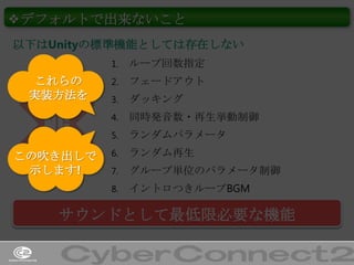 ❖デフォルトで出来ないこと
以下はUnityの標準機能としては存在しない
1.

ループ回数指定

これらの
実装方法を

2.

フェードアウト

3.

ダッキング

NG

4.

同時発音数・再生挙動制御

5.

ランダムパラメータ

この吹き出しで
示します!

6.

ランダム再生

7.

グループ単位のパラメータ制御

8.

イントロつきループBGM

サウンドとして最低限必要な機能
26

 