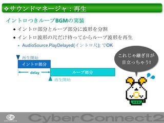 ❖サウンドマネージャ：再生
イントロつきループBGMの実装
 イントロ部分とループ部分に波形を分割
 イントロ波形の尺だけ待ってからループ波形を再生


AudioSource.PlayDelayed(イントロ尺); でOK

これじゃ継ぎ目が
目立っちゃう!

再生開始
イントロ部分
delay

ループ部分

再生開始

37

 