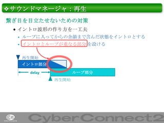 ❖サウンドマネージャ：再生
繋ぎ目を目立たせないための対策
 イントロ波形の作り方を一工夫


ループに入ってからの余韻まで含んだ状態をイントロとする



イントロとループが重なる部分 を設ける
再生開始
イントロ部分
delay

ループ部分
再生開始

38

 