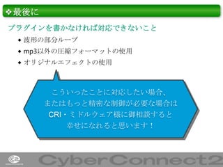 ❖最後に
プラグインを書かなければ対応できないこと
 波形の部分ループ
 mp3以外の圧縮フォーマットの使用
 オリジナルエフェクトの使用

こういったことに対応したい場合、
またはもっと精密な制御が必要な場合は
CRI・ミドルウェア様に御相談すると
幸せになれると思います！

44

 