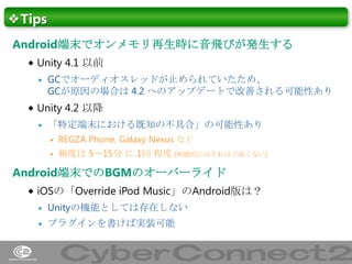 ❖Tips
Android端末でオンメモリ再生時に音飛びが発生する
 Unity 4.1 以前


GCでオーディオスレッドが止められていたため、
GCが原因の場合は 4.2 へのアップデートで改善される可能性あり

 Unity 4.2 以降


「特定端末における既知の不具合」の可能性あり


REGZA Phone, Galaxy Nexus など



頻度は 5～15分 に 1回 程度 (体感的にはそれほど高くない)

Android端末でのBGMのオーバーライド
 iOSの「Override iPod Music」のAndroid版は？


Unityの機能としては存在しない



プラグインを書けば実装可能

47

 