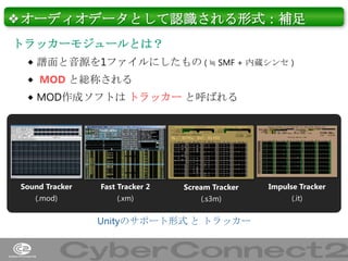 ❖オーディオデータとして認識される形式：補足
トラッカーモジュールとは？
 譜面と音源を1ファイルにしたもの ( ≒ SMF + 内蔵シンセ )
 MOD と総称される
 MOD作成ソフトは トラッカー と呼ばれる

Sound Tracker

Fast Tracker 2

Scream Tracker

Impulse Tracker

(.mod)

(.xm)

(.s3m)

(.it)

Unityのサポート形式 と トラッカー

8

 