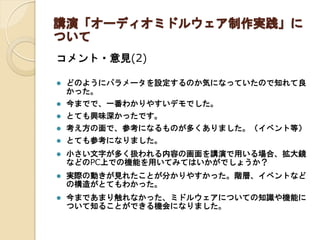講演「オーディオミドルウェア制作実践」に
ついて
コメント・意見(2)
 どのようにパラメータを設定するのか気になっていたので知れて良
かった。
 今までで、一番わかりやすいデモでした。
 とても興味深かったです。
 考え方の面で、参考になるものが多くありました。（イベント等）
 とても参考になりました。
 小さい文字が多く扱われる内容の画面を講演で用いる場合、拡大鏡
などのPC上での機能を用いてみてはいかがでしょうか？
 実際の動きが見れたことが分かりやすかった。階層、イベントなど
の構造がとてもわかった。
 今まであまり触れなかった、ミドルウェアについての知識や機能に
ついて知ることができる機会になりました。
 