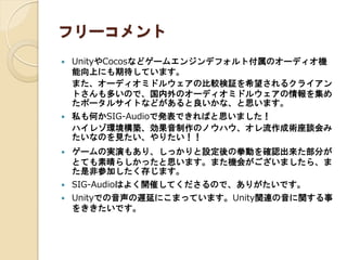 フリーコメント
 UnityやCocosなどゲームエンジンデフォルト付属のオーディオ機
能向上にも期待しています。
また、オーディオミドルウェアの比較検証を希望されるクライアン
トさんも多いので、国内外のオーディオミドルウェアの情報を集め
たポータルサイトなどがあると良いかな、と思います。
 私も何かSIG-Audioで発表できればと思いました！
ハイレゾ環境構築、効果音制作のノウハウ、オレ流作成術座談会み
たいなのを見たい、やりたい！！
 ゲームの実演もあり、しっかりと設定後の拳動を確認出来た部分が
とても素晴らしかったと思います。また機会がございましたら、ま
た是非参加したく存じます。
 SIG-Audioはよく開催してくださるので、ありがたいです。
 Unityでの音声の遅延にこまっています。Unity関連の音に関する事
をききたいです。
 
