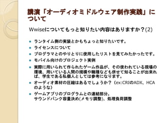 講演「オーディオミドルウェア制作実践」に
ついて
Wwiseについてもっと知りたい内容はありますか？(2)
 ランタイム側の実装とかもちょっと知りたいです。
 ライセンスについて
 プログラマとのやりとりに使用したリストを見てみたかったです。
 モバイル向けのプロジェクト実例
 実際に用いられて作られたゲーム作品が、その使われている現場の
環境、用いている人間の規模や職種なども併せて知ることが出来れ
ば、学生である私個人としては参考になります。
 オーディオ素材の圧縮はあるでしょうか？（ex:CRIのADX、HCA
のような）
 ゲームアプリのプログラムとの連結部分。
サウンドバンク容量決め(メモリ調整)、処理負荷調整
 