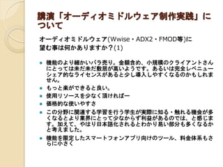 講演「オーディオミドルウェア制作実践」に
ついて
オーディオミドルウェア(Wwise・ADX2・FMOD等)に
望む事は何かありますか？(1)
 機能のより細かいバラ売り。金額含め、小規模のクライアントさん
にとっては未だ未だ敷居が高いようです。あるいは完全レベニュー
シェア的なライセンスがあると少し導入しやすくなるのかもしれま
せん。
 もっと楽ができると良い。
 使用リソースを少なく頂ければー
 価格的な使いやすさ
 この分野に関連する学習を行う学生が実際に知る・触れる機会が多
くなるとより業界にとって少なからず利益があるのでは、と感じま
す。加えて、やはり日本語化されるとわかり易い部分も多くなるか
と考えました。
 機能を限定したスマートフォンアプリ向けのツール、料金体系もさ
らに小さく
 