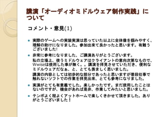 講演「オーディオミドルウェア制作実践」に
ついて
コメント・意見(1)
 実際のゲームへの実装実演は思っていた以上に全体像を掴みやすく、
理解の助けになりました。参加出来て良かったと思います。有難う
ございました!
 非常に参考になりました、ご講演ありがとうございます。
私の立場上、使うミドルウェアはクライアントの意向次第なもので、
Wwiseは使用した事が無く。。講演を拝見させていただき、便利な
ミドルウェアだなぁ、と、とても羨ましく思いました。
講演の内容としては初歩的な部分であったと思いますが普段仕事で
触れないソフトでの作業を拝見出来、とても参考になりました。
 実演がとても有意義でした。楽しかったです。まだ使用したことは
ないのですが、機会があれば是非、作業してみたいと思いました。
 テンポよく程よくアットホームで楽しくきかせて頂きました。あり
がとうございました！
 