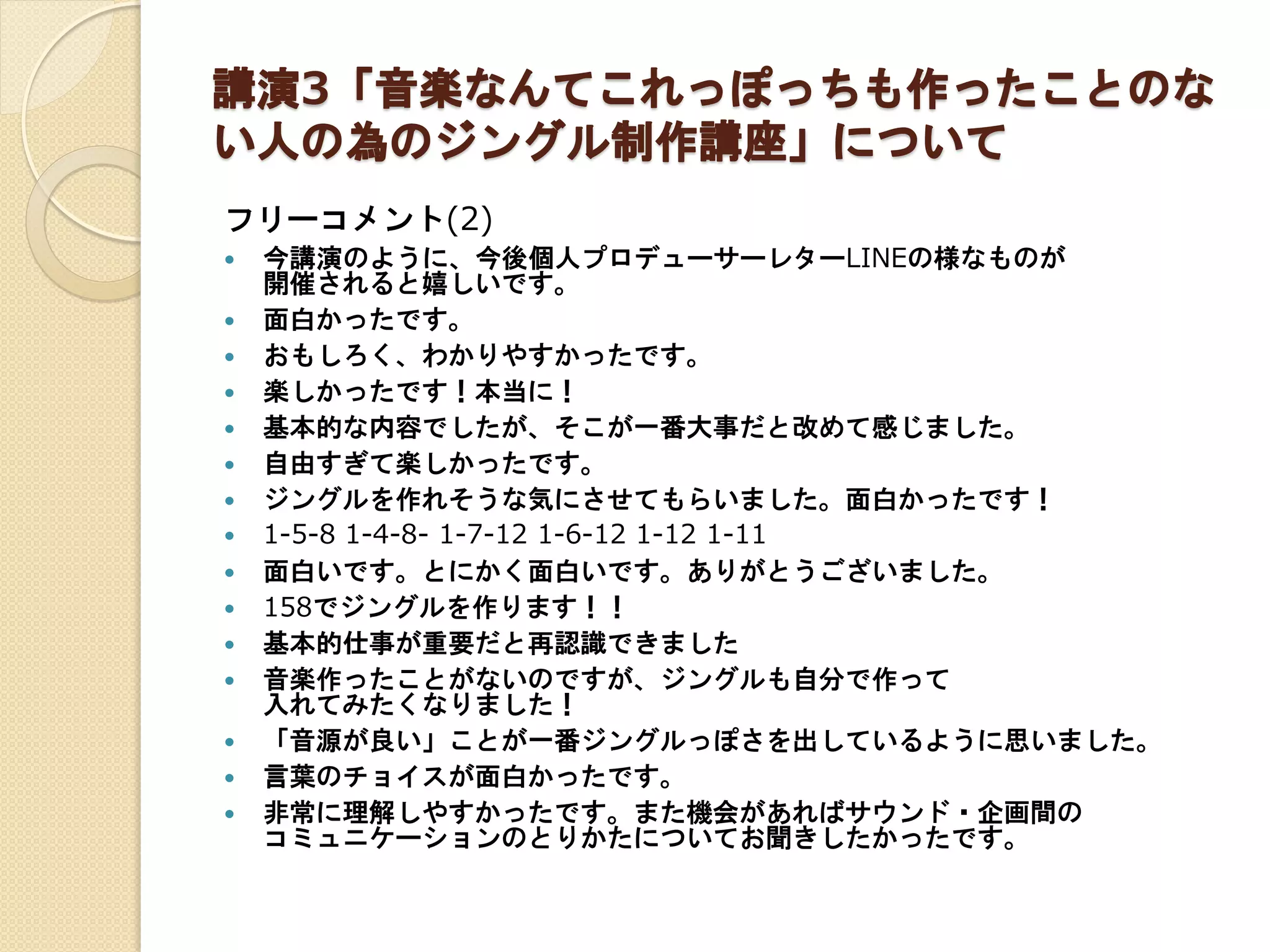 講演3「音楽なんてこれっぽっちも作ったことのな
い人の為のジングル制作講座」について
フリーコメント(2)
 今講演のように、今後個人プロデューサーレターLINEの様なものが
開催されると嬉しいです。
 面白かったです。
 おもしろく、わかりやすかったです。
 楽しかったです！本当に！
 基本的な内容でしたが、そこが一番大事だと改めて感じました。
 自由すぎて楽しかったです。
 ジングルを作れそうな気にさせてもらいました。面白かったです！
 1-5-8 1-4-8- 1-7-12 1-6-12 1-12 1-11
 面白いです。とにかく面白いです。ありがとうございました。
 158でジングルを作ります！！
 基本的仕事が重要だと再認識できました
 音楽作ったことがないのですが、ジングルも自分で作って
入れてみたくなりました！
 「音源が良い」ことが一番ジングルっぽさを出しているように思いました。
 言葉のチョイスが面白かったです。
 非常に理解しやすかったです。また機会があればサウンド・企画間の
コミュニケーションのとりかたについてお聞きしたかったです。
 
