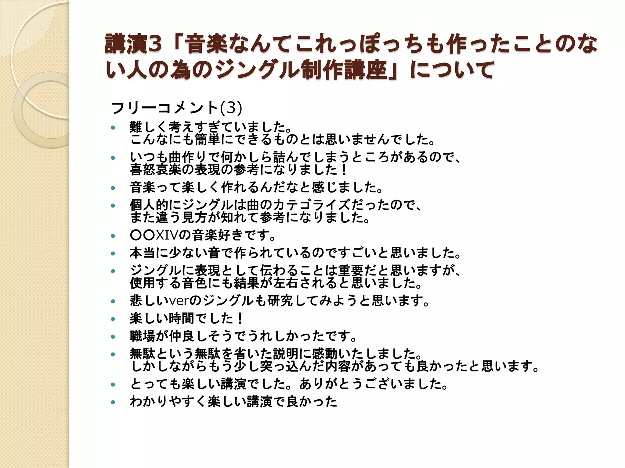 講演3「音楽なんてこれっぽっちも作ったことのな
い人の為のジングル制作講座」について
フリーコメント(3)
 難しく考えすぎていました。
こんなにも簡単にできるものとは思いませんでした。
 いつも曲作りで何かしら詰んでしまうところがあるので、
喜怒哀楽の表現の参考になりました！
 音楽って楽しく作れるんだなと感じました。
 個人的にジングルは曲のカテゴライズだったので、
また違う見方が知れて参考になりました。
 ○○XIVの音楽好きです。
 本当に少ない音で作られているのですごいと思いました。
 ジングルに表現として伝わることは重要だと思いますが、
使用する音色にも結果が左右されると思いました。
 悲しいverのジングルも研究してみようと思います。
 楽しい時間でした！
 職場が仲良しそうでうれしかったです。
 無駄という無駄を省いた説明に感動いたしました。
しかしながらもう少し突っ込んだ内容があっても良かったと思います。
 とっても楽しい講演でした。ありがとうございました。
 わかりやすく楽しい講演で良かった
 