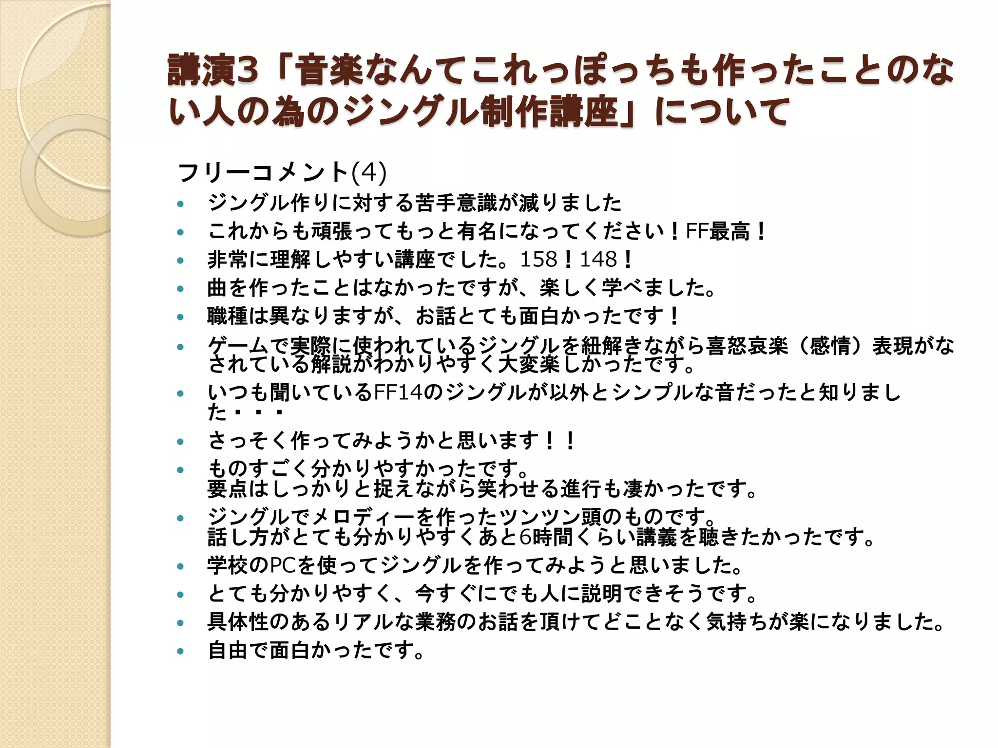 講演3「音楽なんてこれっぽっちも作ったことのな
い人の為のジングル制作講座」について
フリーコメント(4)
 ジングル作りに対する苦手意識が減りました
 これからも頑張ってもっと有名になってください！FF最高！
 非常に理解しやすい講座でした。158！148！
 曲を作ったことはなかったですが、楽しく学べました。
 職種は異なりますが、お話とても面白かったです！
 ゲームで実際に使われているジングルを紐解きながら喜怒哀楽（感情）表現がな
されている解説がわかりやすく大変楽しかったです。
 いつも聞いているFF14のジングルが以外とシンプルな音だったと知りまし
た・・・
 さっそく作ってみようかと思います！！
 ものすごく分かりやすかったです。
要点はしっかりと捉えながら笑わせる進行も凄かったです。
 ジングルでメロディーを作ったツンツン頭のものです。
話し方がとても分かりやすくあと6時間くらい講義を聴きたかったです。
 学校のPCを使ってジングルを作ってみようと思いました。
 とても分かりやすく、今すぐにでも人に説明できそうです。
 具体性のあるリアルな業務のお話を頂けてどことなく気持ちが楽になりました。
 自由で面白かったです。
 