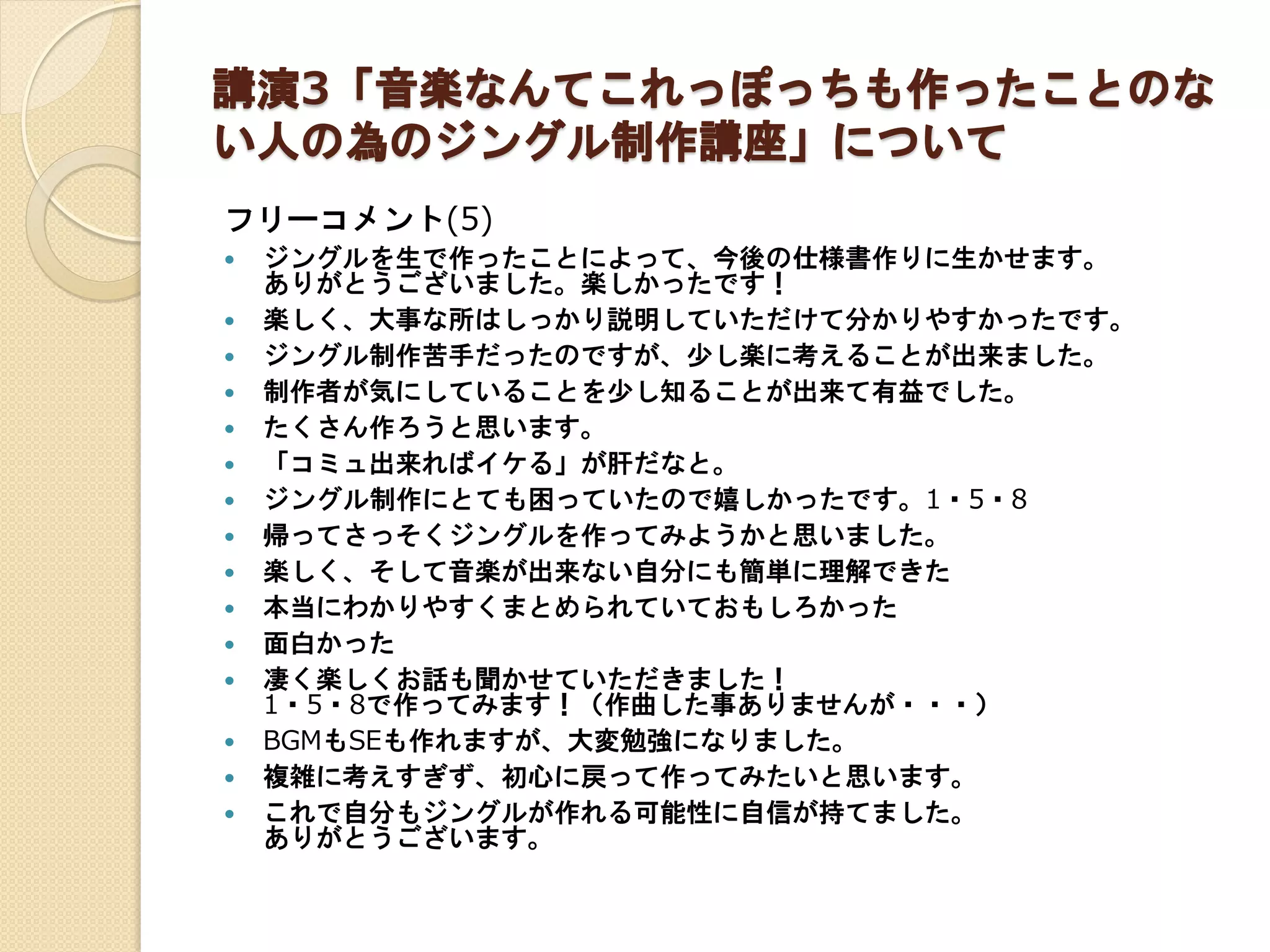 講演3「音楽なんてこれっぽっちも作ったことのな
い人の為のジングル制作講座」について
フリーコメント(5)
 ジングルを生で作ったことによって、今後の仕様書作りに生かせます。
ありがとうございました。楽しかったです！
 楽しく、大事な所はしっかり説明していただけて分かりやすかったです。
 ジングル制作苦手だったのですが、少し楽に考えることが出来ました。
 制作者が気にしていることを少し知ることが出来て有益でした。
 たくさん作ろうと思います。
 「コミュ出来ればイケる」が肝だなと。
 ジングル制作にとても困っていたので嬉しかったです。1・5・8
 帰ってさっそくジングルを作ってみようかと思いました。
 楽しく、そして音楽が出来ない自分にも簡単に理解できた
 本当にわかりやすくまとめられていておもしろかった
 面白かった
 凄く楽しくお話も聞かせていただきました！
1・5・8で作ってみます！（作曲した事ありませんが・・・）
 BGMもSEも作れますが、大変勉強になりました。
 複雑に考えすぎず、初心に戻って作ってみたいと思います。
 これで自分もジングルが作れる可能性に自信が持てました。
ありがとうございます。
 