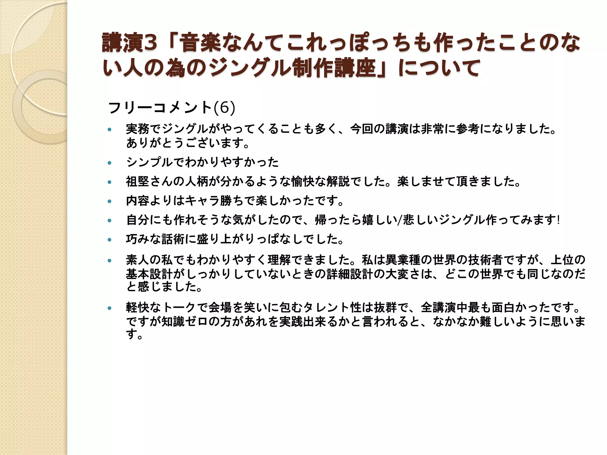講演3「音楽なんてこれっぽっちも作ったことのな
い人の為のジングル制作講座」について
フリーコメント(6)
 実務でジングルがやってくることも多く、今回の講演は非常に参考になりました。
ありがとうございます。
 シンプルでわかりやすかった
 祖堅さんの人柄が分かるような愉快な解説でした。楽しませて頂きました。
 内容よりはキャラ勝ちで楽しかったです。
 自分にも作れそうな気がしたので、帰ったら嬉しい/悲しいジングル作ってみます!
 巧みな話術に盛り上がりっぱなしでした。
 素人の私でもわかりやすく理解できました。私は異業種の世界の技術者ですが、上位の
基本設計がしっかりしていないときの詳細設計の大変さは、どこの世界でも同じなのだ
と感じました。
 軽快なトークで会場を笑いに包むタレント性は抜群で、全講演中最も面白かったです。
ですが知識ゼロの方があれを実践出来るかと言われると、なかなか難しいように思いま
す。
 