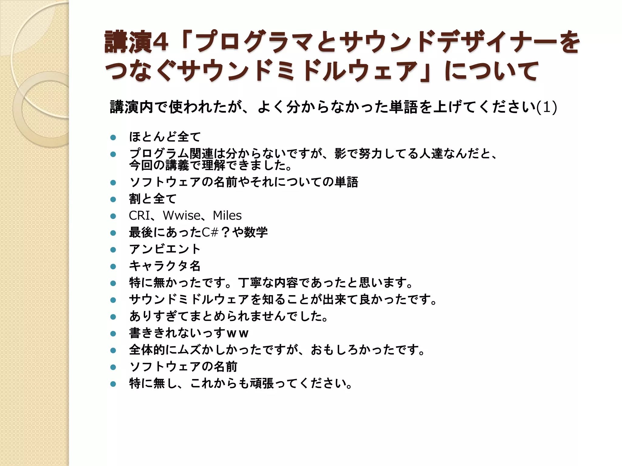 講演4「プログラマとサウンドデザイナーを
つなぐサウンドミドルウェア」について
講演内で使われたが、よく分からなかった単語を上げてください(1)
 ほとんど全て
 プログラム関連は分からないですが、影で努力してる人達なんだと、
今回の講義で理解できました。
 ソフトウェアの名前やそれについての単語
 割と全て
 CRI、Wwise、Miles
 最後にあったC#？や数学
 アンビエント
 キャラクタ名
 特に無かったです。丁寧な内容であったと思います。
 サウンドミドルウェアを知ることが出来て良かったです。
 ありすぎてまとめられませんでした。
 書ききれないっすｗｗ
 全体的にムズかしかったですが、おもしろかったです。
 ソフトウェアの名前
 特に無し、これからも頑張ってください。
 