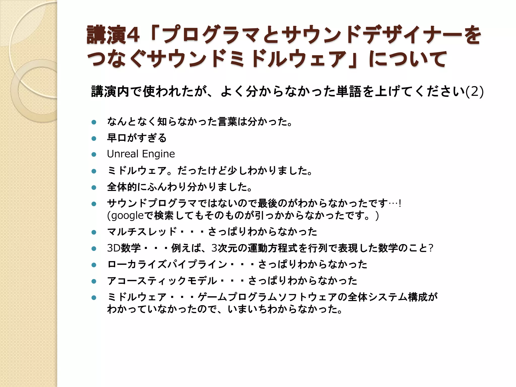 講演4「プログラマとサウンドデザイナーを
つなぐサウンドミドルウェア」について
講演内で使われたが、よく分からなかった単語を上げてください(2)
 なんとなく知らなかった言葉は分かった。
 早口がすぎる
 Unreal Engine
 ミドルウェア。だったけど少しわかりました。
 全体的にふんわり分かりました。
 サウンドプログラマではないので最後のがわからなかったです…!
(googleで検索してもそのものが引っかからなかったです。)
 マルチスレッド・・・さっぱりわからなかった
 3D数学・・・例えば、3次元の運動方程式を行列で表現した数学のこと?
 ローカライズパイプライン・・・さっぱりわからなかった
 アコースティックモデル・・・さっぱりわからなかった
 ミドルウェア・・・ゲームプログラムソフトウェアの全体システム構成が
わかっていなかったので、いまいちわからなかった。
 