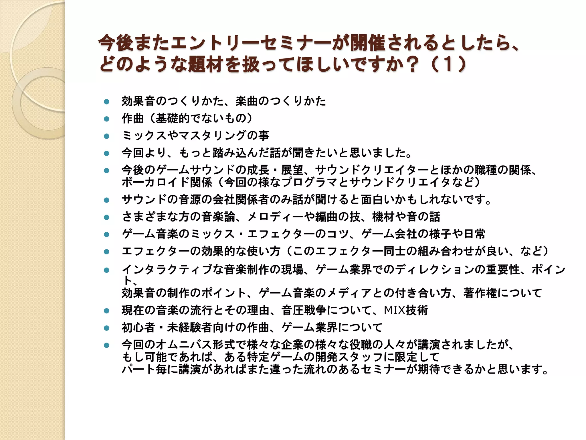 今後またエントリーセミナーが開催されるとしたら、
どのような題材を扱ってほしいですか？（１）
 効果音のつくりかた、楽曲のつくりかた
 作曲（基礎的でないもの）
 ミックスやマスタリングの事
 今回より、もっと踏み込んだ話が聞きたいと思いました。
 今後のゲームサウンドの成長・展望、サウンドクリエイターとほかの職種の関係、
ボーカロイド関係（今回の様なプログラマとサウンドクリエイタなど）
 サウンドの音源の会社関係者のみ話が聞けると面白いかもしれないです。
 さまざまな方の音楽論、メロディーや編曲の技、機材や音の話
 ゲーム音楽のミックス・エフェクターのコツ、ゲーム会社の様子や日常
 エフェクターの効果的な使い方（このエフェクター同士の組み合わせが良い、など）
 インタラクティブな音楽制作の現場、ゲーム業界でのディレクションの重要性、ポイン
ト、
効果音の制作のポイント、ゲーム音楽のメディアとの付き合い方、著作権について
 現在の音楽の流行とその理由、音圧戦争について、MIX技術
 初心者・未経験者向けの作曲、ゲーム業界について
 今回のオムニバス形式で様々な企業の様々な役職の人々が講演されましたが、
もし可能であれば、ある特定ゲームの開発スタッフに限定して
パート毎に講演があればまた違った流れのあるセミナーが期待できるかと思います。
 