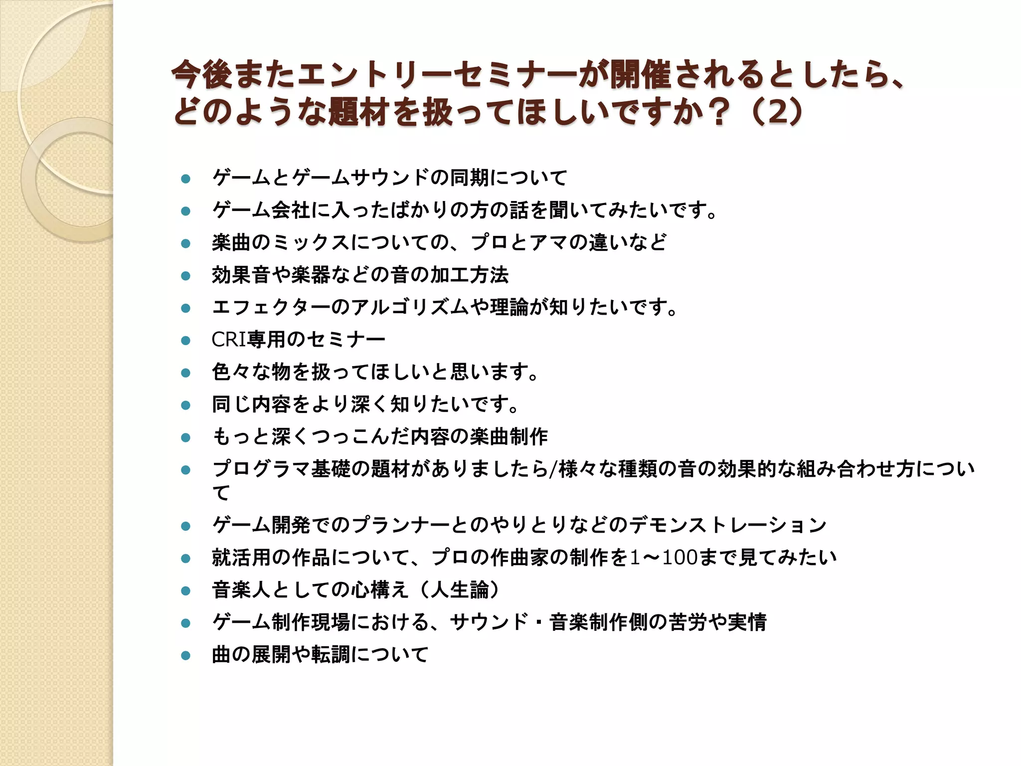 今後またエントリーセミナーが開催されるとしたら、
どのような題材を扱ってほしいですか？（2）
 ゲームとゲームサウンドの同期について
 ゲーム会社に入ったばかりの方の話を聞いてみたいです。
 楽曲のミックスについての、プロとアマの違いなど
 効果音や楽器などの音の加工方法
 エフェクターのアルゴリズムや理論が知りたいです。
 CRI専用のセミナー
 色々な物を扱ってほしいと思います。
 同じ内容をより深く知りたいです。
 もっと深くつっこんだ内容の楽曲制作
 プログラマ基礎の題材がありましたら/様々な種類の音の効果的な組み合わせ方につい
て
 ゲーム開発でのプランナーとのやりとりなどのデモンストレーション
 就活用の作品について、プロの作曲家の制作を1～100まで見てみたい
 音楽人としての心構え（人生論）
 ゲーム制作現場における、サウンド・音楽制作側の苦労や実情
 曲の展開や転調について
 