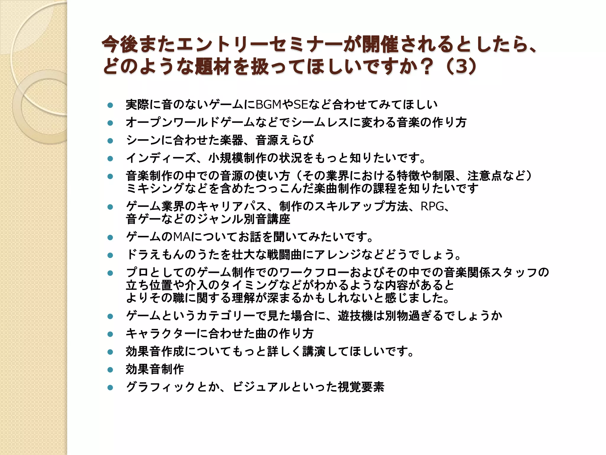 今後またエントリーセミナーが開催されるとしたら、
どのような題材を扱ってほしいですか？（3）
 実際に音のないゲームにBGMやSEなど合わせてみてほしい
 オープンワールドゲームなどでシームレスに変わる音楽の作り方
 シーンに合わせた楽器、音源えらび
 インディーズ、小規模制作の状況をもっと知りたいです。
 音楽制作の中での音源の使い方（その業界における特徴や制限、注意点など）
ミキシングなどを含めたつっこんだ楽曲制作の課程を知りたいです
 ゲーム業界のキャリアパス、制作のスキルアップ方法、RPG、
音ゲーなどのジャンル別音講座
 ゲームのMAについてお話を聞いてみたいです。
 ドラえもんのうたを壮大な戦闘曲にアレンジなどどうでしょう。
 プロとしてのゲーム制作でのワークフローおよびその中での音楽関係スタッフの
立ち位置や介入のタイミングなどがわかるような内容があると
よりその職に関する理解が深まるかもしれないと感じました。
 ゲームというカテゴリーで見た場合に、遊技機は別物過ぎるでしょうか
 キャラクターに合わせた曲の作り方
 効果音作成についてもっと詳しく講演してほしいです。
 効果音制作
 グラフィックとか、ビジュアルといった視覚要素
 