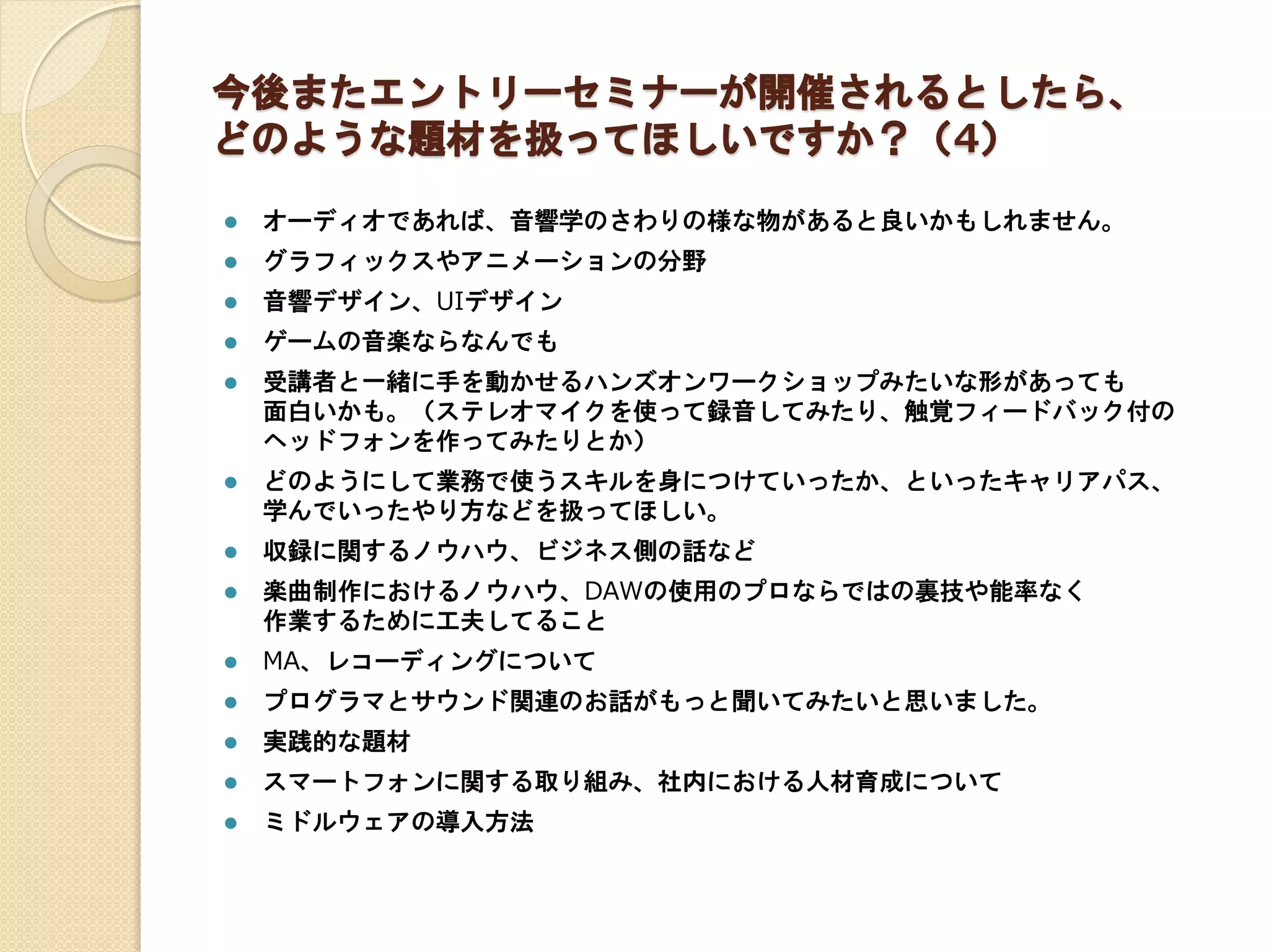 今後またエントリーセミナーが開催されるとしたら、
どのような題材を扱ってほしいですか？（4）
 オーディオであれば、音響学のさわりの様な物があると良いかもしれません。
 グラフィックスやアニメーションの分野
 音響デザイン、UIデザイン
 ゲームの音楽ならなんでも
 受講者と一緒に手を動かせるハンズオンワークショップみたいな形があっても
面白いかも。（ステレオマイクを使って録音してみたり、触覚フィードバック付の
ヘッドフォンを作ってみたりとか）
 どのようにして業務で使うスキルを身につけていったか、といったキャリアパス、
学んでいったやり方などを扱ってほしい。
 収録に関するノウハウ、ビジネス側の話など
 楽曲制作におけるノウハウ、DAWの使用のプロならではの裏技や能率なく
作業するために工夫してること
 MA、レコーディングについて
 プログラマとサウンド関連のお話がもっと聞いてみたいと思いました。
 実践的な題材
 スマートフォンに関する取り組み、社内における人材育成について
 ミドルウェアの導入方法
 