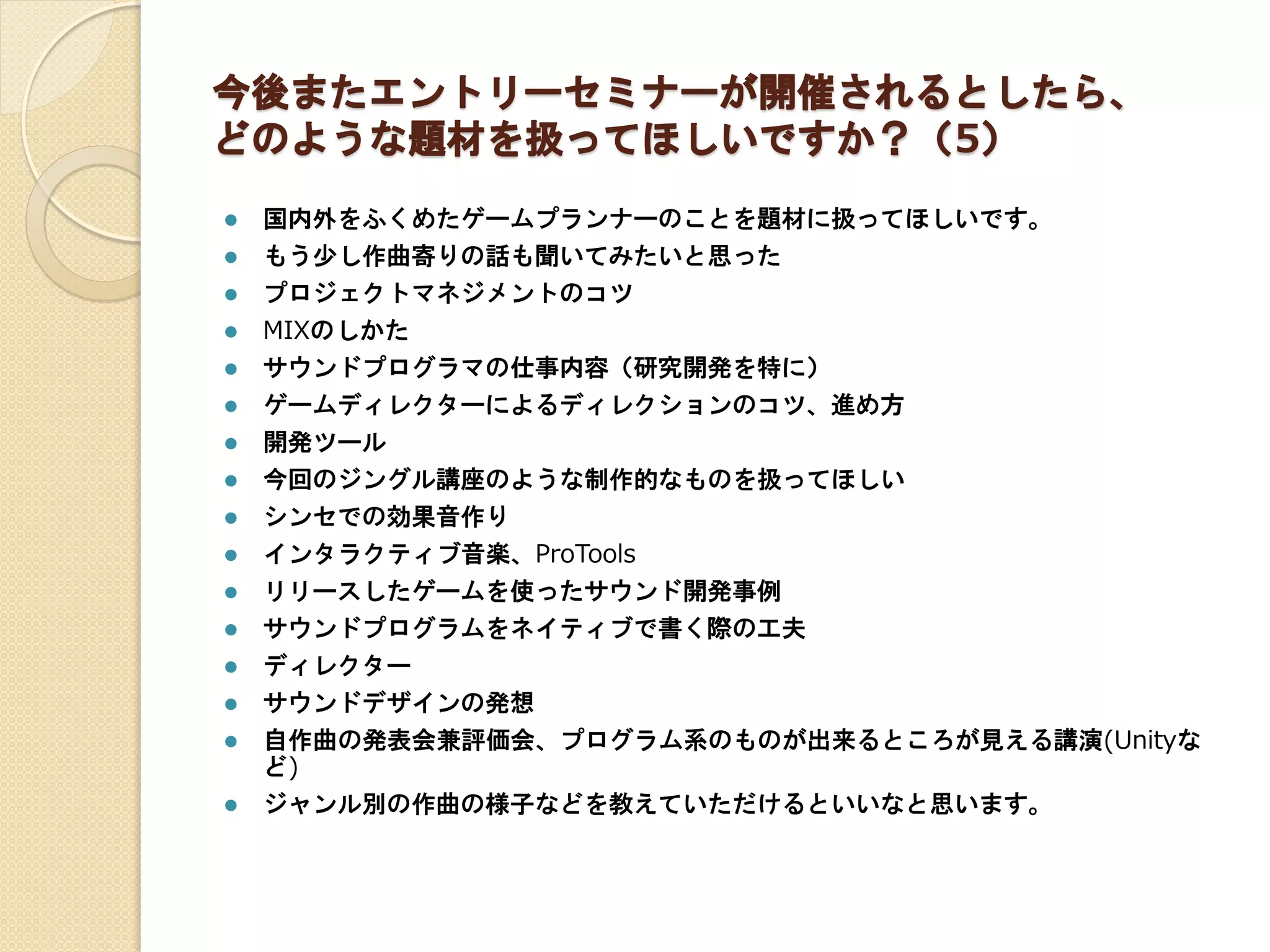今後またエントリーセミナーが開催されるとしたら、
どのような題材を扱ってほしいですか？（5）
 国内外をふくめたゲームプランナーのことを題材に扱ってほしいです。
 もう少し作曲寄りの話も聞いてみたいと思った
 プロジェクトマネジメントのコツ
 MIXのしかた
 サウンドプログラマの仕事内容（研究開発を特に）
 ゲームディレクターによるディレクションのコツ、進め方
 開発ツール
 今回のジングル講座のような制作的なものを扱ってほしい
 シンセでの効果音作り
 インタラクティブ音楽、ProTools
 リリースしたゲームを使ったサウンド開発事例
 サウンドプログラムをネイティブで書く際の工夫
 ディレクター
 サウンドデザインの発想
 自作曲の発表会兼評価会、プログラム系のものが出来るところが見える講演(Unityな
ど)
 ジャンル別の作曲の様子などを教えていただけるといいなと思います。
 