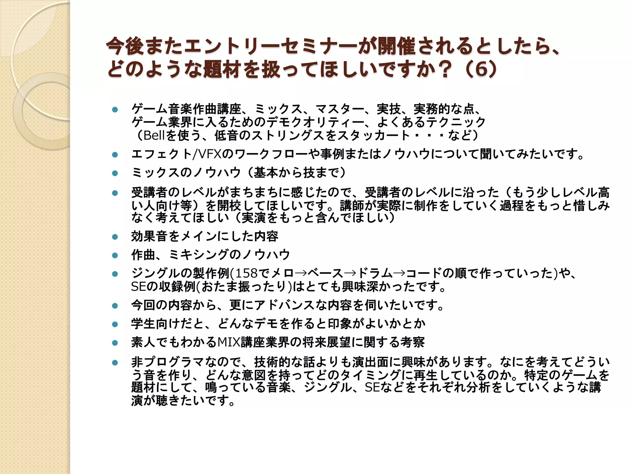 今後またエントリーセミナーが開催されるとしたら、
どのような題材を扱ってほしいですか？（6）
 ゲーム音楽作曲講座、ミックス、マスター、実技、実務的な点、
ゲーム業界に入るためのデモクオリティー、よくあるテクニック
（Bellを使う、低音のストリングスをスタッカート・・・など）
 エフェクト/VFXのワークフローや事例またはノウハウについて聞いてみたいです。
 ミックスのノウハウ（基本から技まで）
 受講者のレベルがまちまちに感じたので、受講者のレベルに沿った（もう少しレベル高
い人向け等）を開校してほしいです。講師が実際に制作をしていく過程をもっと惜しみ
なく考えてほしい（実演をもっと含んでほしい）
 効果音をメインにした内容
 作曲、ミキシングのノウハウ
 ジングルの製作例(158でメロ→ベース→ドラム→コードの順で作っていった)や、
SEの収録例(おたま振ったり)はとても興味深かったです。
 今回の内容から、更にアドバンスな内容を伺いたいです。
 学生向けだと、どんなデモを作ると印象がよいかとか
 素人でもわかるMIX講座業界の将来展望に関する考察
 非プログラマなので、技術的な話よりも演出面に興味があります。なにを考えてどうい
う音を作り、どんな意図を持ってどのタイミングに再生しているのか。特定のゲームを
題材にして、鳴っている音楽、ジングル、SEなどをそれぞれ分析をしていくような講
演が聴きたいです。
 