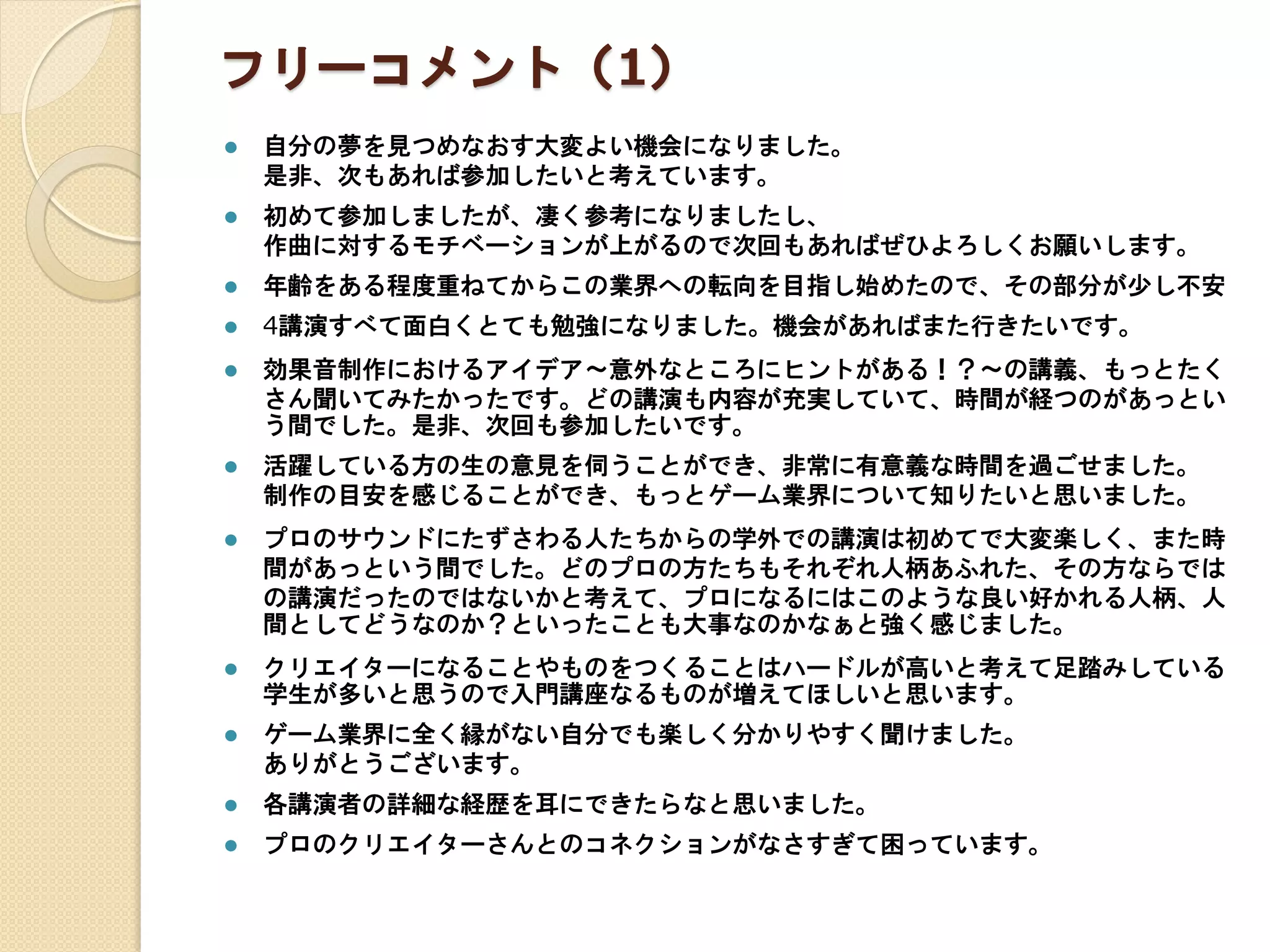 フリーコメント（1）
 自分の夢を見つめなおす大変よい機会になりました。
是非、次もあれば参加したいと考えています。
 初めて参加しましたが、凄く参考になりましたし、
作曲に対するモチベーションが上がるので次回もあればぜひよろしくお願いします。
 年齢をある程度重ねてからこの業界への転向を目指し始めたので、その部分が少し不安
 4講演すべて面白くとても勉強になりました。機会があればまた行きたいです。
 効果音制作におけるアイデア～意外なところにヒントがある！？～の講義、もっとたく
さん聞いてみたかったです。どの講演も内容が充実していて、時間が経つのがあっとい
う間でした。是非、次回も参加したいです。
 活躍している方の生の意見を伺うことができ、非常に有意義な時間を過ごせました。
制作の目安を感じることができ、もっとゲーム業界について知りたいと思いました。
 プロのサウンドにたずさわる人たちからの学外での講演は初めてで大変楽しく、また時
間があっという間でした。どのプロの方たちもそれぞれ人柄あふれた、その方ならでは
の講演だったのではないかと考えて、プロになるにはこのような良い好かれる人柄、人
間としてどうなのか？といったことも大事なのかなぁと強く感じました。
 クリエイターになることやものをつくることはハードルが高いと考えて足踏みしている
学生が多いと思うので入門講座なるものが増えてほしいと思います。
 ゲーム業界に全く縁がない自分でも楽しく分かりやすく聞けました。
ありがとうございます。
 各講演者の詳細な経歴を耳にできたらなと思いました。
 プロのクリエイターさんとのコネクションがなさすぎて困っています。
 