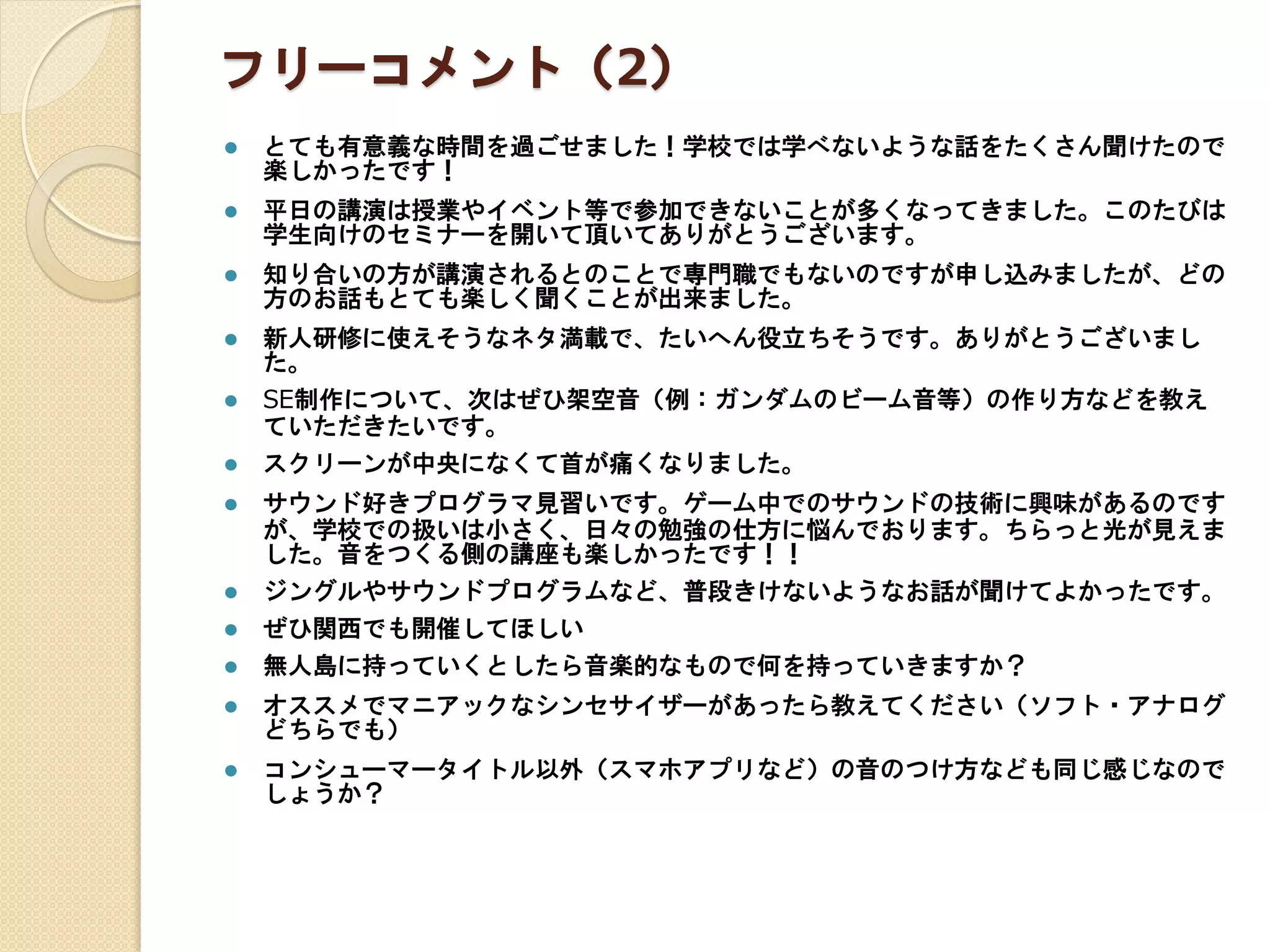 フリーコメント（2）
 とても有意義な時間を過ごせました！学校では学べないような話をたくさん聞けたので
楽しかったです！
 平日の講演は授業やイベント等で参加できないことが多くなってきました。このたびは
学生向けのセミナーを開いて頂いてありがとうございます。
 知り合いの方が講演されるとのことで専門職でもないのですが申し込みましたが、どの
方のお話もとても楽しく聞くことが出来ました。
 新人研修に使えそうなネタ満載で、たいへん役立ちそうです。ありがとうございまし
た。
 SE制作について、次はぜひ架空音（例：ガンダムのビーム音等）の作り方などを教え
ていただきたいです。
 スクリーンが中央になくて首が痛くなりました。
 サウンド好きプログラマ見習いです。ゲーム中でのサウンドの技術に興味があるのです
が、学校での扱いは小さく、日々の勉強の仕方に悩んでおります。ちらっと光が見えま
した。音をつくる側の講座も楽しかったです！！
 ジングルやサウンドプログラムなど、普段きけないようなお話が聞けてよかったです。
 ぜひ関西でも開催してほしい
 無人島に持っていくとしたら音楽的なもので何を持っていきますか？
 オススメでマニアックなシンセサイザーがあったら教えてください（ソフト・アナログ
どちらでも）
 コンシューマータイトル以外（スマホアプリなど）の音のつけ方なども同じ感じなので
しょうか？
 