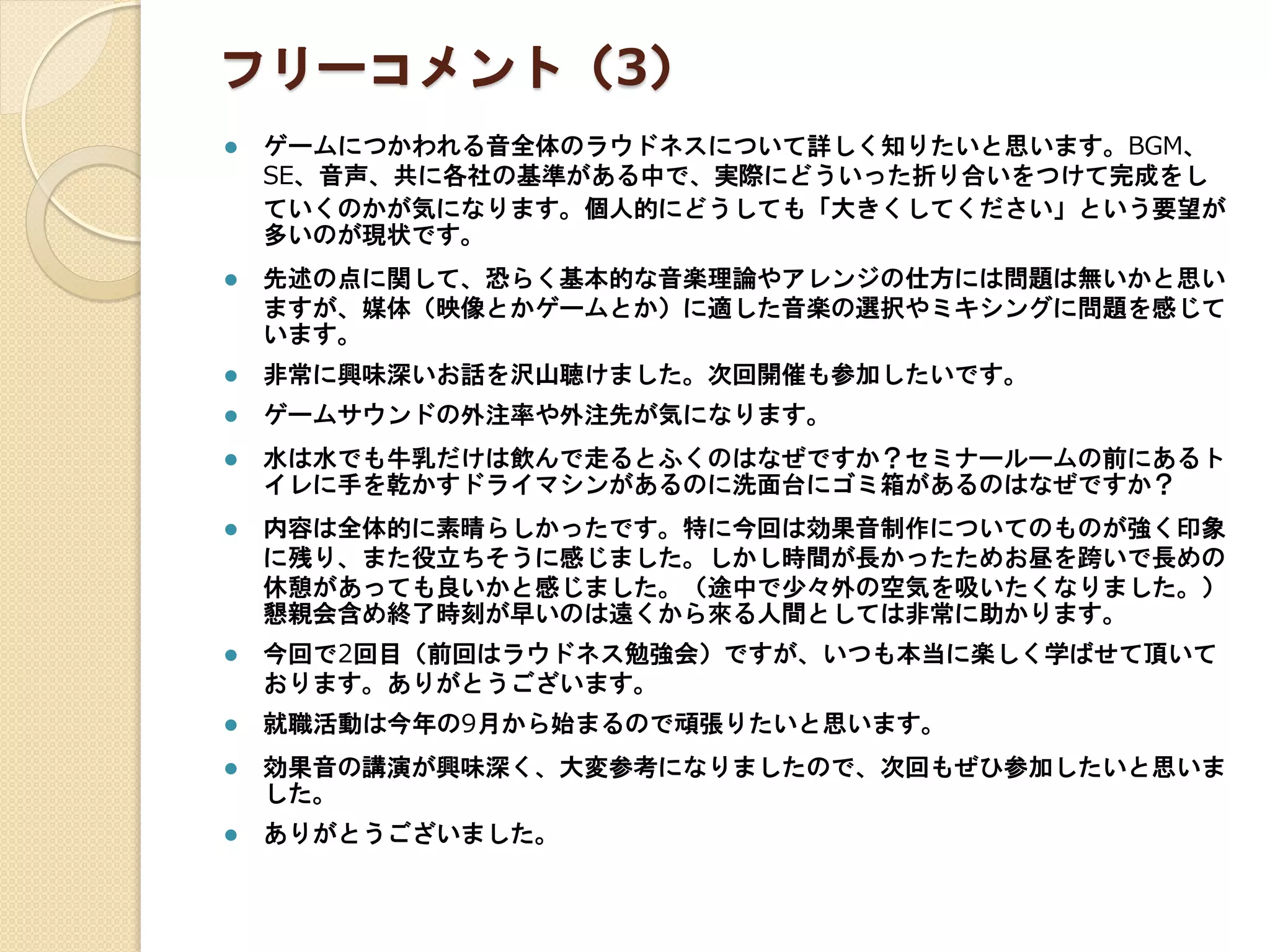 フリーコメント（3）
 ゲームにつかわれる音全体のラウドネスについて詳しく知りたいと思います。BGM、
SE、音声、共に各社の基準がある中で、実際にどういった折り合いをつけて完成をし
ていくのかが気になります。個人的にどうしても「大きくしてください」という要望が
多いのが現状です。
 先述の点に関して、恐らく基本的な音楽理論やアレンジの仕方には問題は無いかと思い
ますが、媒体（映像とかゲームとか）に適した音楽の選択やミキシングに問題を感じて
います。
 非常に興味深いお話を沢山聴けました。次回開催も参加したいです。
 ゲームサウンドの外注率や外注先が気になります。
 水は水でも牛乳だけは飲んで走るとふくのはなぜですか？セミナールームの前にあるト
イレに手を乾かすドライマシンがあるのに洗面台にゴミ箱があるのはなぜですか？
 内容は全体的に素晴らしかったです。特に今回は効果音制作についてのものが強く印象
に残り、また役立ちそうに感じました。しかし時間が長かったためお昼を跨いで長めの
休憩があっても良いかと感じました。（途中で少々外の空気を吸いたくなりました。）
懇親会含め終了時刻が早いのは遠くから來る人間としては非常に助かります。
 今回で2回目（前回はラウドネス勉強会）ですが、いつも本当に楽しく学ばせて頂いて
おります。ありがとうございます。
 就職活動は今年の9月から始まるので頑張りたいと思います。
 効果音の講演が興味深く、大変参考になりましたので、次回もぜひ参加したいと思いま
した。
 ありがとうございました。
 