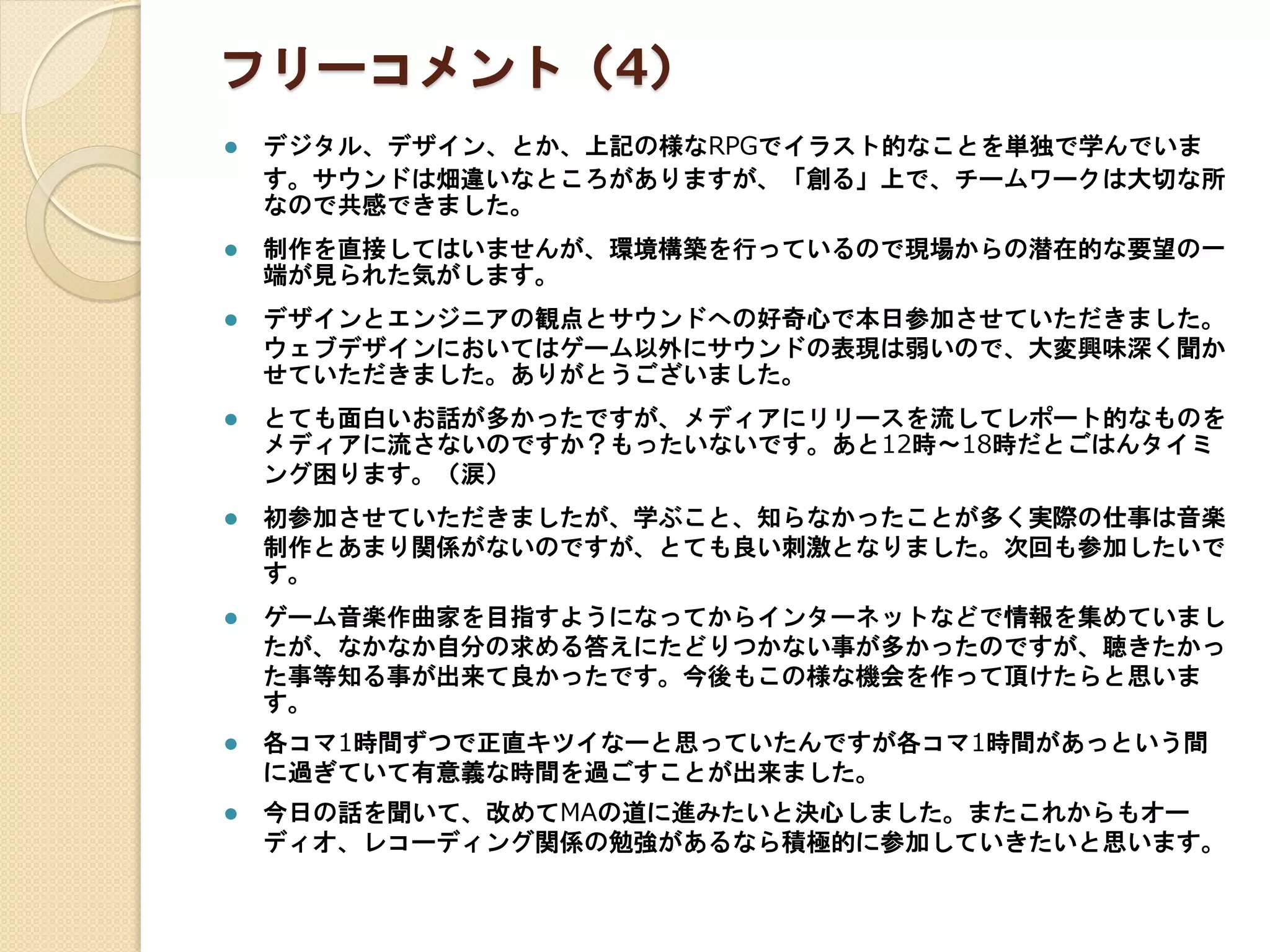 フリーコメント（4）
 デジタル、デザイン、とか、上記の様なRPGでイラスト的なことを単独で学んでいま
す。サウンドは畑違いなところがありますが、「創る」上で、チームワークは大切な所
なので共感できました。
 制作を直接してはいませんが、環境構築を行っているので現場からの潜在的な要望の一
端が見られた気がします。
 デザインとエンジニアの観点とサウンドへの好奇心で本日参加させていただきました。
ウェブデザインにおいてはゲーム以外にサウンドの表現は弱いので、大変興味深く聞か
せていただきました。ありがとうございました。
 とても面白いお話が多かったですが、メディアにリリースを流してレポート的なものを
メディアに流さないのですか？もったいないです。あと12時～18時だとごはんタイミ
ング困ります。（涙）
 初参加させていただきましたが、学ぶこと、知らなかったことが多く実際の仕事は音楽
制作とあまり関係がないのですが、とても良い刺激となりました。次回も参加したいで
す。
 ゲーム音楽作曲家を目指すようになってからインターネットなどで情報を集めていまし
たが、なかなか自分の求める答えにたどりつかない事が多かったのですが、聴きたかっ
た事等知る事が出来て良かったです。今後もこの様な機会を作って頂けたらと思いま
す。
 各コマ1時間ずつで正直キツイなーと思っていたんですが各コマ1時間があっという間
に過ぎていて有意義な時間を過ごすことが出来ました。
 今日の話を聞いて、改めてMAの道に進みたいと決心しました。またこれからもオー
ディオ、レコーディング関係の勉強があるなら積極的に参加していきたいと思います。
 
