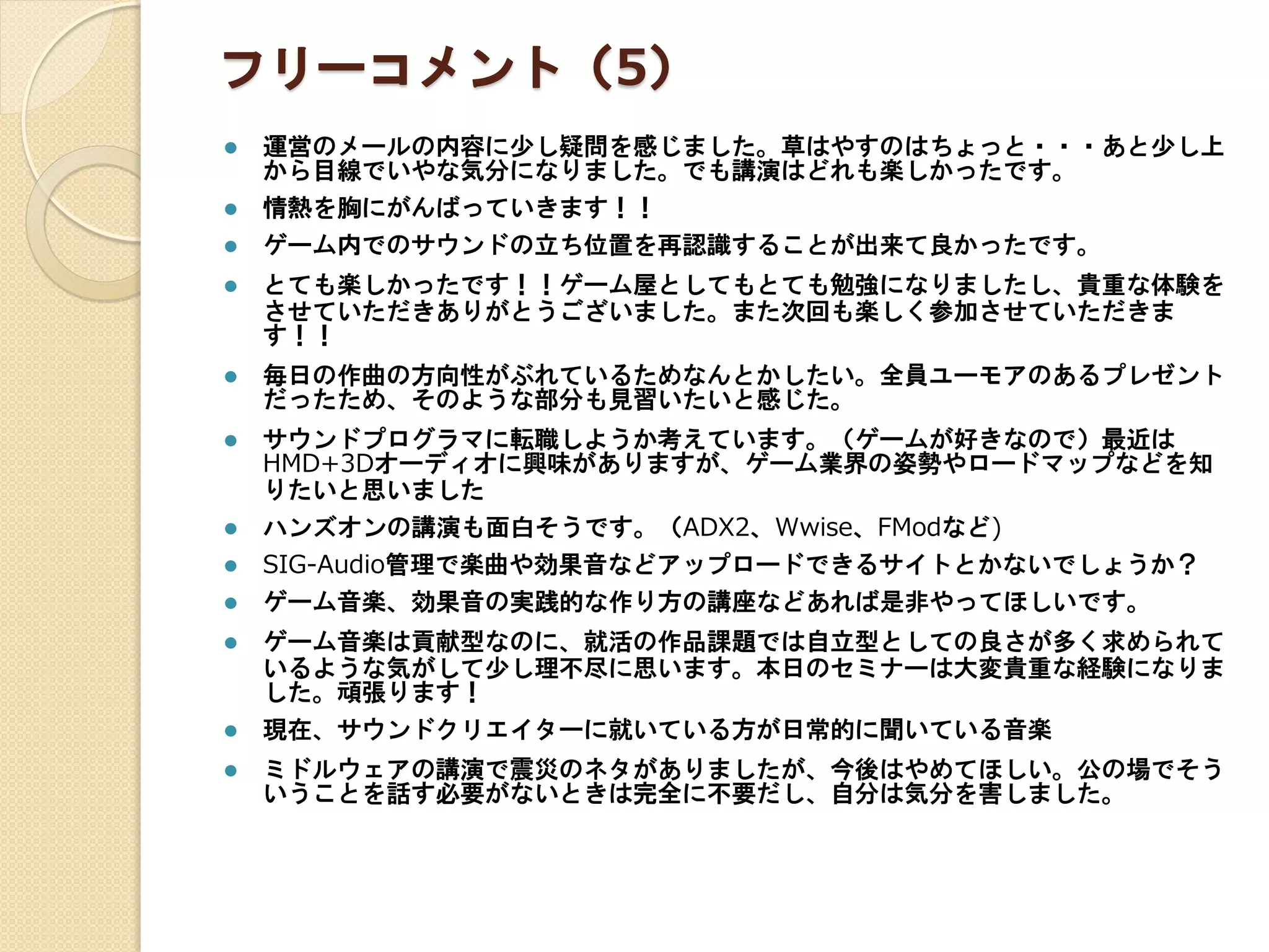 フリーコメント（5）
 運営のメールの内容に少し疑問を感じました。草はやすのはちょっと・・・あと少し上
から目線でいやな気分になりました。でも講演はどれも楽しかったです。
 情熱を胸にがんばっていきます！！
 ゲーム内でのサウンドの立ち位置を再認識することが出来て良かったです。
 とても楽しかったです！！ゲーム屋としてもとても勉強になりましたし、貴重な体験を
させていただきありがとうございました。また次回も楽しく参加させていただきま
す！！
 毎日の作曲の方向性がぶれているためなんとかしたい。全員ユーモアのあるプレゼント
だったため、そのような部分も見習いたいと感じた。
 サウンドプログラマに転職しようか考えています。（ゲームが好きなので）最近は
HMD+3Dオーディオに興味がありますが、ゲーム業界の姿勢やロードマップなどを知
りたいと思いました
 ハンズオンの講演も面白そうです。（ADX2、Wwise、FModなど)
 SIG-Audio管理で楽曲や効果音などアップロードできるサイトとかないでしょうか？
 ゲーム音楽、効果音の実践的な作り方の講座などあれば是非やってほしいです。
 ゲーム音楽は貢献型なのに、就活の作品課題では自立型としての良さが多く求められて
いるような気がして少し理不尽に思います。本日のセミナーは大変貴重な経験になりま
した。頑張ります！
 現在、サウンドクリエイターに就いている方が日常的に聞いている音楽
 ミドルウェアの講演で震災のネタがありましたが、今後はやめてほしい。公の場でそう
いうことを話す必要がないときは完全に不要だし、自分は気分を害しました。
 
