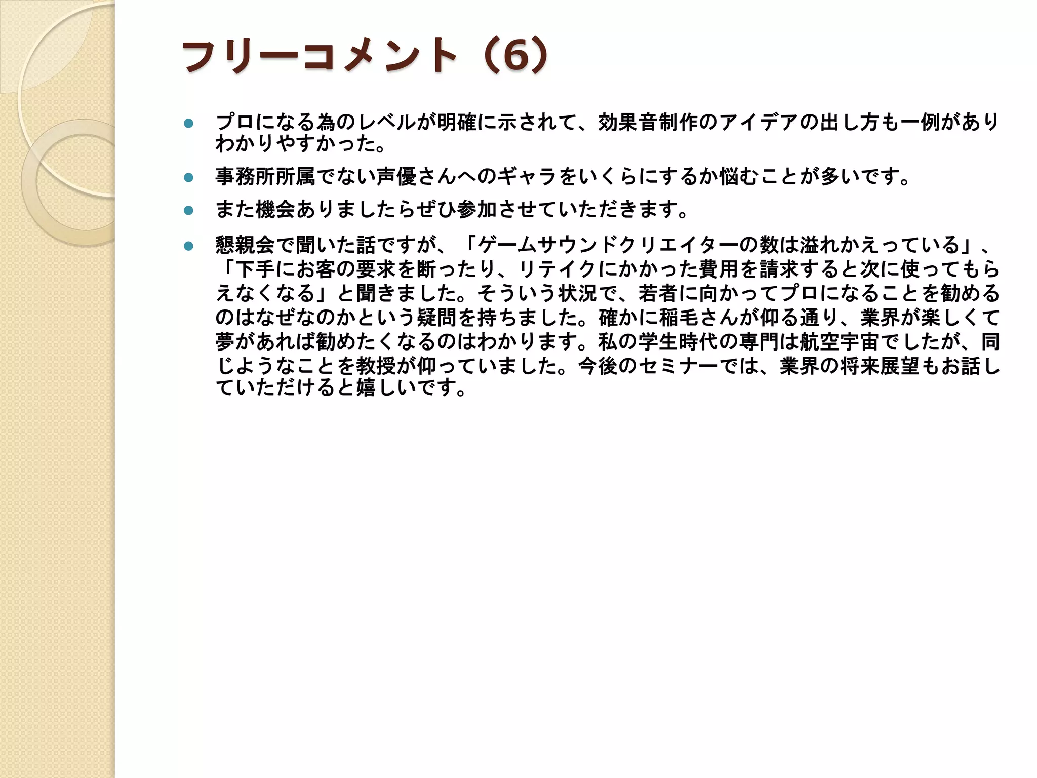 フリーコメント（6）
 プロになる為のレベルが明確に示されて、効果音制作のアイデアの出し方も一例があり
わかりやすかった。
 事務所所属でない声優さんへのギャラをいくらにするか悩むことが多いです。
 また機会ありましたらぜひ参加させていただきます。
 懇親会で聞いた話ですが、「ゲームサウンドクリエイターの数は溢れかえっている」、
「下手にお客の要求を断ったり、リテイクにかかった費用を請求すると次に使ってもら
えなくなる」と聞きました。そういう状況で、若者に向かってプロになることを勧める
のはなぜなのかという疑問を持ちました。確かに稲毛さんが仰る通り、業界が楽しくて
夢があれば勧めたくなるのはわかります。私の学生時代の専門は航空宇宙でしたが、同
じようなことを教授が仰っていました。今後のセミナーでは、業界の将来展望もお話し
ていただけると嬉しいです。
 