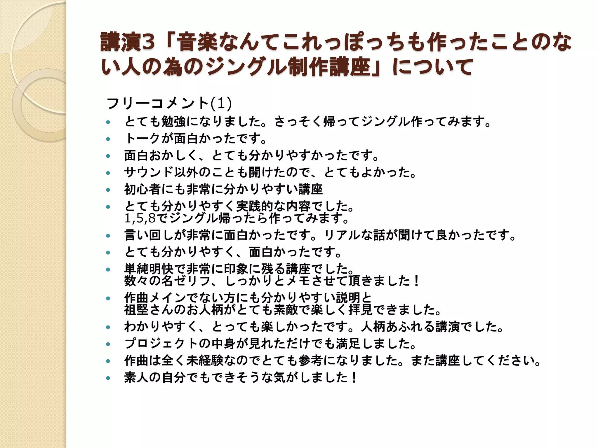 講演3「音楽なんてこれっぽっちも作ったことのな
い人の為のジングル制作講座」について
フリーコメント(1)
 とても勉強になりました。さっそく帰ってジングル作ってみます。
 トークが面白かったです。
 面白おかしく、とても分かりやすかったです。
 サウンド以外のことも開けたので、とてもよかった。
 初心者にも非常に分かりやすい講座
 とても分かりやすく実践的な内容でした。
1,5,8でジングル帰ったら作ってみます。
 言い回しが非常に面白かったです。リアルな話が聞けて良かったです。
 とても分かりやすく、面白かったです。
 単純明快で非常に印象に残る講座でした。
数々の名ゼリフ、しっかりとメモさせて頂きました！
 作曲メインでない方にも分かりやすい説明と
祖堅さんのお人柄がとても素敵で楽しく拝見できました。
 わかりやすく、とっても楽しかったです。人柄あふれる講演でした。
 プロジェクトの中身が見れただけでも満足しました。
 作曲は全く未経験なのでとても参考になりました。また講座してください。
 素人の自分でもできそうな気がしました！
 