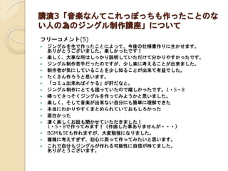 講演3「音楽なんてこれっぽっちも作ったことのな
い人の為のジングル制作講座」について
フリーコメント(5)
 ジングルを生で作ったことによって、今後の仕様書作りに生かせます。
ありがとうございました。楽しかったです！
 楽しく、大事な所はしっかり説明していただけて分かりやすかったです。
 ジングル制作苦手だったのですが、少し楽に考えることが出来ました。
 制作者が気にしていることを少し知ることが出来て有益でした。
 たくさん作ろうと思います。
 「コミュ出来ればイケる」が肝だなと。
 ジングル制作にとても困っていたので嬉しかったです。1・5・8
 帰ってさっそくジングルを作ってみようかと思いました。
 楽しく、そして音楽が出来ない自分にも簡単に理解できた
 本当にわかりやすくまとめられていておもしろかった
 面白かった
 凄く楽しくお話も聞かせていただきました！
1・5・8で作ってみます！（作曲した事ありませんが・・・）
 BGMもSEも作れますが、大変勉強になりました。
 複雑に考えすぎず、初心に戻って作ってみたいと思います。
 これで自分もジングルが作れる可能性に自信が持てました。
ありがとうございます。
 