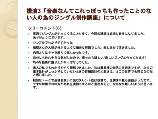 講演3「音楽なんてこれっぽっちも作ったことのな
い人の為のジングル制作講座」について
フリーコメント(6)
 実務でジングルがやってくることも多く、今回の講演は非常に参考になりました。
ありがとうございます。
 シンプルでわかりやすかった
 祖堅さんの人柄が分かるような愉快な解説でした。楽しませて頂きました。
 内容よりはキャラ勝ちで楽しかったです。
 自分にも作れそうな気がしたので、帰ったら嬉しい/悲しいジングル作ってみます!
 巧みな話術に盛り上がりっぱなしでした。
 素人の私でもわかりやすく理解できました。私は異業種の世界の技術者ですが、上位の
基本設計がしっかりしていないときの詳細設計の大変さは、どこの世界でも同じなのだ
と感じました。
 軽快なトークで会場を笑いに包むタレント性は抜群で、全講演中最も面白かったです。
ですが知識ゼロの方があれを実践出来るかと言われると、なかなか難しいように思いま
す。
 