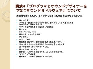 講演4「プログラマとサウンドデザイナーを
つなぐサウンドミドルウェア」について
講演内で使われたが、よく分からなかった単語を上げてください(1)
 ほとんど全て
 プログラム関連は分からないですが、影で努力してる人達なんだと、
今回の講義で理解できました。
 ソフトウェアの名前やそれについての単語
 割と全て
 CRI、Wwise、Miles
 最後にあったC#？や数学
 アンビエント
 キャラクタ名
 特に無かったです。丁寧な内容であったと思います。
 サウンドミドルウェアを知ることが出来て良かったです。
 ありすぎてまとめられませんでした。
 書ききれないっすｗｗ
 全体的にムズかしかったですが、おもしろかったです。
 ソフトウェアの名前
 特に無し、これからも頑張ってください。
 