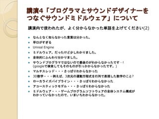 講演4「プログラマとサウンドデザイナーを
つなぐサウンドミドルウェア」について
講演内で使われたが、よく分からなかった単語を上げてください(2)
 なんとなく知らなかった言葉は分かった。
 早口がすぎる
 Unreal Engine
 ミドルウェア。だったけど少しわかりました。
 全体的にふんわり分かりました。
 サウンドプログラマではないので最後のがわからなかったです…!
(googleで検索してもそのものが引っかからなかったです。)
 マルチスレッド・・・さっぱりわからなかった
 3D数学・・・例えば、3次元の運動方程式を行列で表現した数学のこと?
 ローカライズパイプライン・・・さっぱりわからなかった
 アコースティックモデル・・・さっぱりわからなかった
 ミドルウェア・・・ゲームプログラムソフトウェアの全体システム構成が
わかっていなかったので、いまいちわからなかった。
 