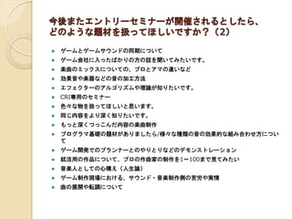 今後またエントリーセミナーが開催されるとしたら、
どのような題材を扱ってほしいですか？（2）
 ゲームとゲームサウンドの同期について
 ゲーム会社に入ったばかりの方の話を聞いてみたいです。
 楽曲のミックスについての、プロとアマの違いなど
 効果音や楽器などの音の加工方法
 エフェクターのアルゴリズムや理論が知りたいです。
 CRI専用のセミナー
 色々な物を扱ってほしいと思います。
 同じ内容をより深く知りたいです。
 もっと深くつっこんだ内容の楽曲制作
 プログラマ基礎の題材がありましたら/様々な種類の音の効果的な組み合わせ方につい
て
 ゲーム開発でのプランナーとのやりとりなどのデモンストレーション
 就活用の作品について、プロの作曲家の制作を1～100まで見てみたい
 音楽人としての心構え（人生論）
 ゲーム制作現場における、サウンド・音楽制作側の苦労や実情
 曲の展開や転調について
 