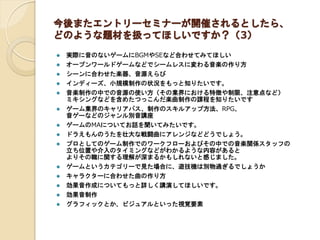 今後またエントリーセミナーが開催されるとしたら、
どのような題材を扱ってほしいですか？（3）
 実際に音のないゲームにBGMやSEなど合わせてみてほしい
 オープンワールドゲームなどでシームレスに変わる音楽の作り方
 シーンに合わせた楽器、音源えらび
 インディーズ、小規模制作の状況をもっと知りたいです。
 音楽制作の中での音源の使い方（その業界における特徴や制限、注意点など）
ミキシングなどを含めたつっこんだ楽曲制作の課程を知りたいです
 ゲーム業界のキャリアパス、制作のスキルアップ方法、RPG、
音ゲーなどのジャンル別音講座
 ゲームのMAについてお話を聞いてみたいです。
 ドラえもんのうたを壮大な戦闘曲にアレンジなどどうでしょう。
 プロとしてのゲーム制作でのワークフローおよびその中での音楽関係スタッフの
立ち位置や介入のタイミングなどがわかるような内容があると
よりその職に関する理解が深まるかもしれないと感じました。
 ゲームというカテゴリーで見た場合に、遊技機は別物過ぎるでしょうか
 キャラクターに合わせた曲の作り方
 効果音作成についてもっと詳しく講演してほしいです。
 効果音制作
 グラフィックとか、ビジュアルといった視覚要素
 