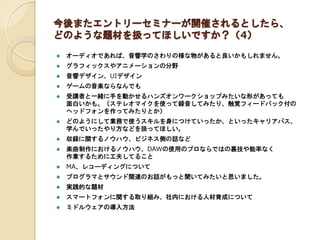 今後またエントリーセミナーが開催されるとしたら、
どのような題材を扱ってほしいですか？（4）
 オーディオであれば、音響学のさわりの様な物があると良いかもしれません。
 グラフィックスやアニメーションの分野
 音響デザイン、UIデザイン
 ゲームの音楽ならなんでも
 受講者と一緒に手を動かせるハンズオンワークショップみたいな形があっても
面白いかも。（ステレオマイクを使って録音してみたり、触覚フィードバック付の
ヘッドフォンを作ってみたりとか）
 どのようにして業務で使うスキルを身につけていったか、といったキャリアパス、
学んでいったやり方などを扱ってほしい。
 収録に関するノウハウ、ビジネス側の話など
 楽曲制作におけるノウハウ、DAWの使用のプロならではの裏技や能率なく
作業するために工夫してること
 MA、レコーディングについて
 プログラマとサウンド関連のお話がもっと聞いてみたいと思いました。
 実践的な題材
 スマートフォンに関する取り組み、社内における人材育成について
 ミドルウェアの導入方法
 