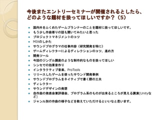 今後またエントリーセミナーが開催されるとしたら、
どのような題材を扱ってほしいですか？（5）
 国内外をふくめたゲームプランナーのことを題材に扱ってほしいです。
 もう少し作曲寄りの話も聞いてみたいと思った
 プロジェクトマネジメントのコツ
 MIXのしかた
 サウンドプログラマの仕事内容（研究開発を特に）
 ゲームディレクターによるディレクションのコツ、進め方
 開発ツール
 今回のジングル講座のような制作的なものを扱ってほしい
 シンセでの効果音作り
 インタラクティブ音楽、ProTools
 リリースしたゲームを使ったサウンド開発事例
 サウンドプログラムをネイティブで書く際の工夫
 ディレクター
 サウンドデザインの発想
 自作曲の発表会兼評価会、プログラム系のものが出来るところが見える講演(Unityな
ど)
 ジャンル別の作曲の様子などを教えていただけるといいなと思います。
 