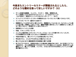 今後またエントリーセミナーが開催されるとしたら、
どのような題材を扱ってほしいですか？（6）
 ゲーム音楽作曲講座、ミックス、マスター、実技、実務的な点、
ゲーム業界に入るためのデモクオリティー、よくあるテクニック
（Bellを使う、低音のストリングスをスタッカート・・・など）
 エフェクト/VFXのワークフローや事例またはノウハウについて聞いてみたいです。
 ミックスのノウハウ（基本から技まで）
 受講者のレベルがまちまちに感じたので、受講者のレベルに沿った（もう少しレベル高
い人向け等）を開校してほしいです。講師が実際に制作をしていく過程をもっと惜しみ
なく考えてほしい（実演をもっと含んでほしい）
 効果音をメインにした内容
 作曲、ミキシングのノウハウ
 ジングルの製作例(158でメロ→ベース→ドラム→コードの順で作っていった)や、
SEの収録例(おたま振ったり)はとても興味深かったです。
 今回の内容から、更にアドバンスな内容を伺いたいです。
 学生向けだと、どんなデモを作ると印象がよいかとか
 素人でもわかるMIX講座業界の将来展望に関する考察
 非プログラマなので、技術的な話よりも演出面に興味があります。なにを考えてどうい
う音を作り、どんな意図を持ってどのタイミングに再生しているのか。特定のゲームを
題材にして、鳴っている音楽、ジングル、SEなどをそれぞれ分析をしていくような講
演が聴きたいです。
 